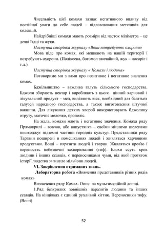 52
Чисельність цієї комахи зазнає негативного впливу від
постійної уваги до себе людей – відловлювання метеликів для
колекцій.
Найдрібніші комахи мають розміри від часток міліметра – це
деякі їздці та жуки.
Наступна сторінка журналу «Вони потребують охорони»
Мова піде про комах, які мешкають на нашій території і
потребують охорони. (Поліксена, богомол звичайний, жук – носоріг і
т.д.)
Наступна сторінка журналу « Комахи і людина»
Поговоримо ми з вами про позитивне і негативне значення
комах.
Бджільництво – важлива галузь сільського господарства.
Бджоли збирають нектар і виробляють з цього цінний харчовий і
лікувальний продукт – мед, виділяють віск, необхідний для багатьох
галузей народного господарства, а також виготовлення штучної
вакцини. Для лікування деяких хвороб використовують бджолину
отруту, маточне молочко, прополіс.
На жаль, комахи мають і негативне значення. Комаха ряду
Прямокрилі – вовчок, або капустянка – своїми міцними щелепами
пошкоджує підземні частини городніх культур. Представники ряду
Таргани поширені в помешканнях людей і живляться харчовими
продуктами. Воші – паразити людей і тварин. Живляться кров'ю і
переносять небезпечні захворювання (тиф). Блохи ссуть кров
людини і інших ссавців, є переносниками чуми, від якої протягом
історії людства загинуло мільйони людей.
VІ. Закріплення отриманих знань.
Лабораторна робота «Вивчення представників різних рядів
комах»
Визначення ряду Комах. Опис на мультимедійній дошці.
1.Ряд безкрилих зовнішніх паразитів людини та інших
ссавців. На кінцівках є єдиний рухливий кігтик. Переносники тифу.
(Воші)
 
