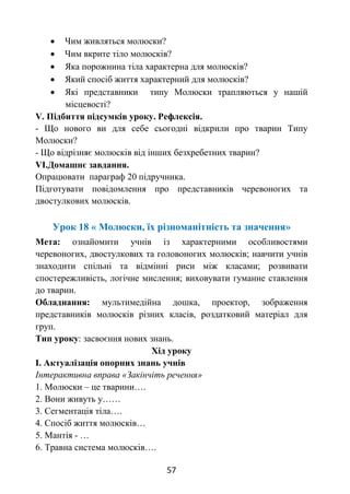 57
 Чим живляться молюски?
 Чим вкрите тіло молюсків?
 Яка порожнина тіла характерна для молюсків?
 Який спосіб життя характерний для молюсків?
 Які представники типу Молюски трапляються у нашій
місцевості?
V. Підбиття підсумків уроку. Рефлексія.
- Що нового ви для себе сьогодні відкрили про тварин Типу
Молюски?
- Що відрізняє молюсків від інших безхребетних тварин?
VІ.Домашнє завдання.
Опрацювати параграф 20 підручника.
Підготувати повідомлення про представників черевоногих та
двостулкових молюсків.
Урок 18 « Молюски, їх різноманітність та значення»
Мета: ознайомити учнів із характерними особливостями
черевоногих, двостулкових та головоногих молюсків; навчити учнів
знаходити спільні та відмінні риси між класами; розвивати
спостережливість, логічне мислення; виховувати гуманне ставлення
до тварин.
Обладнання: мультимедійна дошка, проектор, зображення
представників молюсків різних класів, роздатковий матеріал для
груп.
Тип уроку: засвоєння нових знань.
Хід уроку
І. Актуалізація опорних знань учнів
Інтерактивна вправа «Закінчіть речення»
1. Молюски – це тварини….
2. Вони живуть у……
3. Сегментація тіла….
4. Спосіб життя молюсків…
5. Мантія - …
6. Травна система молюсків….
 