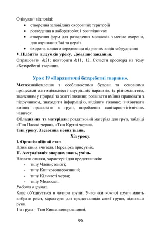 59
Очікувані відповіді:
 створення заповідних охоронних територій
 розведення в лабораторіях і розплідниках
 створення ферм для розведення молюсків з метою охорони,
для отримання їжі та перлів
 охорона водного середовища від різних видів забруднення
V.Підбиття підсумків уроку. Домашнє завдання.
Опрацювати &21; повторити &11, 12. Скласти кросворд на тему
«Безхребетні тварини».
Урок 19 «Паразитичні безхребетні тварини».
Мета:ознайомлення з особливостями будови та основними
процесами життєдіяльності внутрішніх паразитів, їх різноманіттям,
значенням у природі та житті людини; розвивати вміння працювати з
підручником, знаходити інформацію, виділяти головне; виховувати
вміння працювати в групі, вироблення санітарно-гігієнічних
навичок.
Обладнання та матеріали: роздатковий матеріал для груп, таблиці
«Тип Плоскі черви», «Тип Круглі черви».
Тип уроку. Засвоєння нових знань.
Хід уроку.
І. Організаційний етап.
Привітання вчителя. Перевірка присутніх.
ІІ. Актуалізація опорних знань, умінь.
Назвати ознаки, характерні для представників:
- типу Членистоногі;
- типу Кишковопорожнинні;
- типу Кільчасті черви;
- типу Молюски.
Робота в групах.
Клас об’єднується в чотири групи. Учасники кожної групи мають
вибрати риси, характерні для представників своєї групи, піднявши
руки.
1-а група – Тип Кишковопорожнинні.
 
