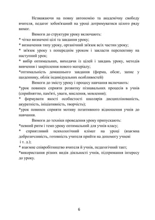 6
Незважаючи на повну автономію та академічну свободу
вчителя, педагог зобов'язаний на уроці дотримуватися цілого ряду
вимог.
Вимоги до структури уроку включають:
* чітко визначені цілі та завдання уроку;
* визначення типу уроку, органічний зв'язок всіх частин уроку;
* зв'язок уроку з попереднім уроком і закласти перспективу на
наступний урок;
* вибір оптимальних, виходячи із цілей і завдань уроку, методів
вивчення і закріплення нового матеріалу;
*оптимальність домашнього завдання (форма, обсяг, запис у
щоденнику, облік індивідуальних особливостей)
Вимоги до змісту уроку і процесу навчання включають:
*урок повинен сприяти розвитку пізнавальних процесів в учнів
(сприйняттю, пам'яті, уваги, мислення, мовлення);
* формувати якості особистості школярів дисциплінованість,
акуратність, ініціативність, творчість);
*урок повинен сприяти мотиву позитивного відношення учнів до
навчання.
Вимоги до техніки проведення уроку припускають:
*певний ритм і темп уроку оптимальний для учнів класу;
* сприятливий психологічний клімат на уроці (взаємна
доброзичливість, готовність учителя прийти на допомогу учневі
і т. д.);
* взаємне співробітництво вчителя й учнів, педагогічний такт;
*використання різних видів діяльності учнів, підтримання інтересу
до уроку.
 