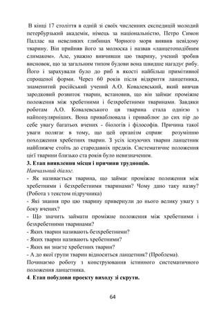 64
В кінці 17 століття в одній зі своїх численних експедицій молодий
петербурзький академік, німець за національністю, Петро Симон
Паллас на невеликих глибинах Чорного моря виявив невідому
тварину. Він прийняв його за молюска і назвав «ланцетоподібним
слимаком». Але, уважно вивчивши цю тварину, учений зробив
висновок, що за загальним типом будови вона швидше нагадує рибу.
Його і зарахували було до риб в якості найбільш примітивної
спрощеної форми. Через 60 років після відкриття ланцетника,
знаменитий російський учений А.О. Ковалевський, який вивчав
зародковий розвиток тварин, встановив, що він займає проміжне
положення між хребетними і безхребетними тваринами. Завдяки
роботам А.О. Ковалевського ця тварина стала однією з
найпопулярніших. Вона приваблювала і приваблює до сих пір до
себе увагу багатьох вчених - біологів і філософів. Причина такої
уваги полягає в тому, що цей організм сприяє розумінню
походження хребетних тварин. З усіх існуючих тварин ланцетник
найближче стоїть до стародавніх предків. Систематичне положення
цієї тварини близько ста років було невизначеним.
3. Етап виявлення місця і причини труднощів.
Навчальний діалог.
- Як називається тварина, що займає проміжне положення між
хребетними і безхребетними тваринами? Чому дано таку назву?
(Робота з текстом підручника)
- Які знання про цю тварину привернули до нього велику увагу з
боку вчених?
- Що значить займати проміжне положення між хребетними і
безхребетними тваринами?
- Яких тварин називають безхребетними?
- Яких тварин називають хребетними?
- Яких ви знаєте хребетних тварин?
- А до якої групи тварин відноситься ланцетник? (Проблема).
Починаємо роботу з конструювання істинного систематичного
положення ланцетника.
4. Етап побудови проекту виходу зі скрути.
 
