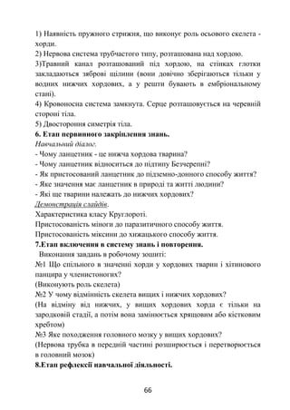 66
1) Наявність пружного стрижня, що виконує роль осьового скелета -
хорди.
2) Нервова система трубчастого типу, розташована над хордою.
3)Травний канал розташований під хордою, на стінках глотки
закладаються зяброві щілини (вони довічно зберігаються тільки у
водних нижчих хордових, а у решти бувають в ембріональному
стані).
4) Кровоносна система замкнута. Серце розташовується на черевній
стороні тіла.
5) Двостороння симетрія тіла.
6. Етап первинного закріплення знань.
Навчальний діалог.
- Чому ланцетник - це нижча хордова тварина?
- Чому ланцетник відноситься до підтипу Безчерепні?
- Як пристосований ланцетник до підземно-донного способу життя?
- Яке значення має ланцетник в природі та житті людини?
- Які ще тварини належать до нижчих хордових?
Демонстрація слайдів.
Характеристика класу Круглороті.
Пристосованість міноги до паразитичного способу життя.
Пристосованість міксини до хижацького способу життя.
7.Етап включення в систему знань і повторення.
Виконання завдань в робочому зошиті:
№1 Що спільного в значенні хорди у хордових тварин і хітинового
панцира у членистоногих?
(Виконують роль скелета)
№2 У чому відмінність скелета вищих і нижчих хордових?
(На відміну від нижчих, у вищих хордових хорда є тільки на
зародковій стадії, а потім вона замінюється хрящовим або кістковим
хребтом)
№3 Яке походження головного мозку у вищих хордових?
(Нервова трубка в передній частині розширюється і перетворюється
в головний мозок)
8.Етап рефлексії навчальної діяльності.
 