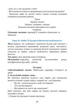 67
- Діти, чи є у вас труднощі з теми?
- Які питання ви плануєте пропрацювати для усунення труднощів?
- Наскільки добре ви засоїли термін «хорда» підкаже складання
сінквейна (колективна робота).
Хорда
Пружна, щільна
Зміцнює, підтримує, захищає
В процесі еволюції перетворюється в хребет
Стрижень.
9.Домашнє завдання: параграф 23, сінквейн «Ланцетник» за
бажанням.
Урок 21 «Риби. Їх будова й біологічні особливості».
Мета: виявити, які особливості зовнішньої будови риб пов'язані з
водним середовищем проживання; розвивати увагу, кмітливість,
логічне мислення, інтерес до вивчення біології; виховувати гуманне
ставлення до тварин; довести необхідність збереження рибних
багатств.
Тип уроку: урок вивчення нового матеріалу.
Обладнання: підручник, комп'ютер, мультимедійна дошка,
відеофрагменти (рух риб), таблиці.
Хід уроку
1.Організаційний момент. Привітання, перевірка готовності до
уроку.
2. Актуалізація опорних знань.
Ви закінчили вивчення великого типу тварин, вам залишилося
вивчити останній і самий, мабуть, цікавий тип - тип Хордових.
- Які два підтипи включає в себе тип Хордові?
- Хто такі Безчерепні?
- Що цікавого ви знаєте про ланцетника?
Щоб дізнатися, про яких тварин ми будемо сьогодні говорити,
відгадайте загадки.
1. Плаваю під мостиком і виляю хвостиком.
 
