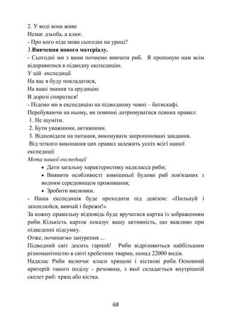 68
2. У воді вона живе
Немає дзьоба, а клює.
- Про кого піде мова сьогодні на уроці?
3.Вивчення нового матеріалу.
- Сьогодні ми з вами почнемо вивчати риб. Я пропоную нам всім
відправитися в підводну експедицію.
У цій експедиції
На вас я буду покладатися,
На ваші знання та ерудицію
В дорозі спиратися!
- Підемо ми в експедицію на підводному човні – батискафі.
Перебуваючи на ньому, ви повинні дотримуватися певних правил:
1. Не шуміти.
2. Бути уважними, активними.
3. Відповідати на питання, виконувати запропоновані завдання.
Від чіткого виконання цих правил залежить успіх всієї нашої
експедиції
Мета нашої експедиції
 Дати загальну характеристику надкласса риби;
 Виявити особливості зовнішньої будови риб пов'язаних з
водним середовищем проживання;
 Зробити висновки.
- Наша експедиція буде проходити під девізом: «Пильнуй і
захоплюйся, вивчай і бережи!»
За кожну правильну відповідь буде вручатися картка із зображенням
риби. Кількість карток показує вашу активність, що важливо при
підведенні підсумку.
Отже, починаємо занурення ...
Підводний світ досить гарний! Риби відрізняються найбільшим
різноманітністю в світі хребетних тварин, понад 22000 видів.
Надклас Риби включає класи хрящові і кісткові риби. Основний
критерій такого поділу - речовина, з якої складається внутрішній
скелет риб: хрящ або кістка.
 