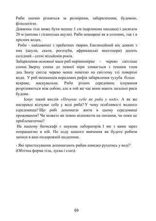 69
Риби значно різняться за розмірами, забарвленням, будовою,
фізіологією.
Довжина тіла може бути менше 1 см (карликова пандака) і досягати
20 м (китова і гігантська акули). Риби поширені як в солоних, так і в
прісних водах.
Риби - найдавніші з хребетних тварин. Еволюційний вік деяких з
них (акули, скати, рогозуби, африканські многопери) досить
солідний - сотні мільйонів років.
Забарвлення основної маси риб нерівномірне - черево світліше
спини. Зверху спина до певної міри зливається з темним тлом
дна. Знизу світле черево менш помітно на світлому тлі поверхні
води. У риб мешканців коралових рифів забарвлення тулуба більш
яскраве, маскувальне. Риби різних середовищ існування
розрізняються між собою, але в той же час вони мають загальні риси
будови.
Існує такий вислів «Почуває себе як риба у воді». А як же
насправді відчуває себе у воді риба? У чому особливості водного
середовища? Що рибі допомагає жити в цьому середовищі
проживання? Чи можете ви повно відповісти на питання, чи поки це
проблематично?
На нашому батискафі є наукова лабораторія. І ми з вами зараз
попрацюємо в ній. По ходу нашого вивчення ви будете робити
записи в ваш подорожній щоденник.
- Які пристосування допомагають рибам швидко рухатись у воді?
(Обтічна форма тіла, луска і слиз).
 