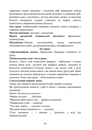 73
характерні ознаки хрящових і кісткових риб; формувати вміння
розпізнавати представників різних рядів кісткових та хрящових риб;
розвивати увагу, кмітливість, логічне мислення, інтерес до вивчення
біології; виховувати гуманне ставлення до тварин; довести
необхідність збереження рибних багатств.
Тип уроку: комбінований (первинне вивчення нового матеріалу і
первинне закріплення).
Методи навчання: частково - пошуковий.
Форми організації пізнавальної діяльності: фронтальна,
індивідуальна.
Обладнання. Таблиці, мультимедійна дошка, презентація
«Різноманітність риб», роздатковий матеріал, відеофрагменти.
Хід уроку.
1.Організаційний момент. Привітання. Перевірка готовності до
уроку.
2.Повідомлення теми і мети уроку.
Вчитель. Уявіть собі гігантський акваріум - завбільшки з класну
кімнату. Наша мета- заселити цей акваріум рибами, дізнатися їх
біологічні особливості. Сьогодні кожен з вас відчує себе у ролі
іхтеолога, оскільки вдома кожен з вас вивчав певну групу риб. Цими
знаннями ми сьогодні обміняємось і станемо справжніми знавцями в
іхтеології. Отже тема уроку – «Різноманітність риб».
3.Актуалізація опорних знань.
-Перш, ніж говорити про різноманіття риб, давайте згадаємо:
Які пристосування виникли у риб в зв'язку з водним середовищем
існування?
Метод «Незакінчене речення»
*Форма тіла риб - …. (обтічна)
*Придонні риби мають тіло … форми.(сплощеної)
*Забарвлення у риб … (захисне)
*Тіло риб вкрите … (лускою і слизом)
*Вік риби можна визначити за … (лускою)
*Слиз допомагає … і захищає … (рухатись у воді, від
мікроорганізмів)
 