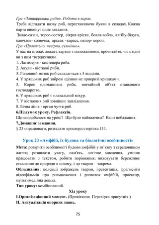 75
Гра «Зашифровані риби». Робота в парах.
Треба відгадати назву риб, переставляючи букви в складах. Кожна
парта виконує одне завдання.
Знаас-сазан, торес-осетер, сікрат-тріска, бовла-вобла, алгбіу-білуга,
каючлок- колючка, арьсак –карась, окпор- короп.
Гра «Правильно, невірно, сумнівно».
У вас на столах лежать картки з положеннями, прочитайте, чи згодні
ви з цим твердженням.
1. Латимерія - кистепера риба.
2. Акули - кісткові риби.
3. Головний мозок риб складається з 5 відділів.
4. У хрящових риб зяброві щілини не прикриті кришками.
5. Короп одомашнена риба, звичайний об'єкт ставкового
господарства.
6. У хрящових риб є плавальний міхур.
7. У кісткових риб зовнішнє запліднення.
8. Бічна лінія - орган чуття риб.
6.Підсумок уроку. Рефлексія.
Що сподобалося на уроці? Що було найважчим? Ваші побажання.
7.Домашнє завдання.
§ 25 опрацювати, розгадати кросворд сторінка 111.
Урок 23 «Амфібії, їх будова та біологічні особливості»
Мета: розкрити особливості будови амфібій у зв’язку з середовищем
життя; розвивати увагу, пам'ять, логічне мислення, уміння
працювати з текстом, робити порівняння; виховувати бережливе
ставлення до природи в цілому, і до тварин – зокрема.
Обладнання: колекції зображень тварин, презентація, фрагменти
відеофільмів про розмноження і розвиток амфібій, проектор,
мультимедійна дошка.
Тип уроку: комбінований.
Хід уроку
I.Організаціонний момент. (Привітання. Перевірка присутніх.)
II. Актуалізація опорних знань.
 