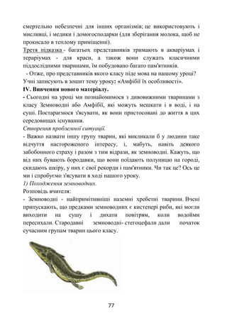 77
смертельно небезпечні для інших організмів; це використовують і
мисливці, і медики і домогосподарки (для зберігання молока, щоб не
прокисало в теплому приміщенні).
Третя підказка - багатьох представників тримають в акваріумах і
тераріумах - для краси, а також вони служать класичними
піддослідними тваринами, їм побудовано багато пам'ятників.
- Отже, про представників якого класу піде мова на нашому уроці?
Учні записують в зошит тему уроку: «Амфібії їх особливості».
IV. Вивчення нового матеріалу.
- Сьогодні на уроці ми познайомимося з дивовижними тваринами з
класу Земноводні або Амфібії, які можуть мешкати і в воді, і на
суші. Постараємося з'ясувати, як вони пристосовані до життя в цих
середовищах існування.
Створення проблемної ситуації.
- Важко назвати іншу групу тварин, які викликали б у людини таке
відчуття настороженого інтересу, і, мабуть, навіть деякого
забобонного страху і разом з тим відрази, як земноводні. Кажуть, що
від них бувають бородавки, що вони поїдають полуницю на городі,
скидають шкіру, у них є свої рекорди і пам'ятники. Чи так це? Ось це
ми і спробуємо з'ясувати в ході нашого уроку.
1) Походження земноводних.
Розповідь вчителя:
- Земноводні - найпримітивніші наземні хребетні тварини. Вчені
припускають, що предками земноводних є кистепері риби, які могли
виходити на сушу і дихати повітрям, коли водойми
пересихали. Стародавні земноводні- стегоцефали дали початок
сучасним групам тварин цього класу.
 