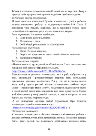 78
Зв'язок з водним середовищем амфібії повністю не втратили. Тому в
природі ми їх зустрічаємо в прісних водоймах і поблизу від них.
2) Зовнішня будова земноводних.
В ході вивчення зовнішньої будови земноводних, учні в робочих
зошитах виконують роботу в підручнику сторінка 116 . Після її
виконання учні роблять висновок, що в зовнішній будові жаби
гармонійно поєднуються риси водних і наземних тварин.
Риси, характерні для водних хребетних:
1. Гола шкіра, багата залозами.
2. Перетинчасті лапи.
3. Очі і ніздрі, розташовані на підвищеннях.
Риси наземних хребетних:
1. Парні п'ятипалі кінцівки.
2. Опуклі очі з рухливими століттями і слізними залозами.
3. Барабанні перетинки
3) Розмноження амфібій.
- Навесні ви часто чули гучний «жаб'ячий спів». З чим пов’язана така
поведінка жаб навесні? Продивимось відео.
(https://www.youtube.com/watch?v=HpA6XuXqzVo)
Розмноження та розвиток земноводних, як і в риб, відбуваються у
воді. Земноводні - роздільностатеві тварини, яким здебільшого
притаманне зовнішнє запліднення. Річ у тім, що в самців деяких
видів жаб у кутках ротової щілини розвиваються особливі парні
мішки – резонатори. Вони можуть роздуватися, підсилюючи звуки.
У такий спосіб самці жаб сповіщають про свою присутність. Самки
жаб відкладають у воду дозрілі ікринки, а самець випускає на них
рідину, що містить сперматозоїди.
-А як називається личинка жаби? (пуголовок). Про розвиток
земноводних давайте подивимося відео.
( https://www.youtube.com/watch?v=ZZzOOBYO8TY- )
Обговорення побаченого.
У личинок земноводних є багато спільного з кістковими рибами –
дихання зябрами, бічна лінія, кровоносна ситема. Пуголовок швидко
росте, через деякий час починають розвиватися кінцівки, потім
 