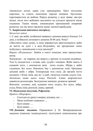 79
з'являються легені, серце стає трикамерним. Хвіст поступово
коротшає, та стають помітними передні кінцівки. Пуголовок
перетворюється на жабеня. Період розвитку у воді триває два-три
місяці, після чого жабенята заселюють на суходолі придатні місця
існування. Таким чином, земноводним притаманний непрямий
розвиток, під час якого організм зазнає значної перебудови.
V. Закріплення вивченого матеріалу.
Біологічні задачі.
1. Є дані, що жаби, позбавлені шкірного дихання живуть близько 3-4
днів, а позбавлені легеневого дихання 20-40 днів. Чому?
2.Висловіть свою думку, в чому виражається пристосованість жаби
до життя на суші і в воді. Подумайте, які прогресивні зміни
відбулися у земноводних в ході еволюції?
Вправа «Плутанина». Знайти в тексті помилки, яких припустився
автор.
Земноводні – це тварини, які живуть у прісних та солоних водоймах.
Тіло їх складається з голови, шиї, тулуба і кінцівок. Жаби мають 4
однакові ноги, з допомогою яких легко ходять. Шкіра у жаби
гладенька, без залоз. Ковтають їжу з допомогою очей. Органами
дихання жаби є зябра. Температура тіла стала. До органів чуття
належить і бічна лінія, яка як і в риб, тягнеться вздовж усього тіла.
Латинська назва цього класу Рептилії. Самка відрізняється
наявністю резонаторів. Запліднення зовнішнє, розвиток прямий.
Відповідь: солоних, шиї, однакові ноги, ходять, без залоз, зябра,
стала, бічна лінія, рептилії, самка, прямий.
VI. Підведення підсумків. Рефлексія.
Прийом «Мікрофон».
- Сьогодні на уроці я вперше дізнався, що ....
- Мене особливо здивувало ....
- Було цікаво ….
- Було важко ….
VII. Домашнє завдання. Опрацювати § 26. Випереджувальне
завдання (кожному індивідуально): підготувати повідомлення про
 