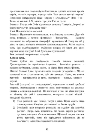 85
представники цих тварин були божествами древніх єгиптян, греків,
евреїв, ацтеків, шумерів, народу майя. Тож знаєте хто ці тварини?
Пропоную переглянути відео (уривок з мультфільму «Рікі -Тікі -
Таві» на хвилині 7.24, момент зустрічі Рікі та Нага).
Вчитель: Так це змія. Змія відноситься до класу Плазунів. До речі, чи
знаєте ви чому їх назва саме така?
Учні: Вони повзають по землі.
Вчитель: Правильно вони повзають, а по-іншому плазують. Друга їх
назва Рептилії. З латини «рептиліс» - повзаючий. Давайте
поглянемо на зображення літографії художника М. Ешер на ній у
двох та трьох площина показано крокодила-дракона. Як ви гадаєте,
чому цей нідерландський художник вибрав об’єктом для своєї
картини саме плазуна? Який був задум художника?
Тож сьогодні говоримо про плазунів.
4. Нова тема.
Ознаки будови та особливості способу життя рептилій.
Пристосування до середовища існування. Розповідь учителя з
показом зображень, можна, навіть, на образі Нага з мультфільму.
Відомо близько 8 тис. сучасних видів плазунів (в Україні — 21), які
поширені на всіх континентах, крім Антарктиди. Наука, яка вивчає
рептилій – герпетологія (з грец. «герпетон» – плазун, «логос» –
наука).
Рептилії (плазуни) — холоднокровні, переважно наземні хребетні
тварини, розмноження і розвиток яких відбувається на суходолі
(навіть у мешканців водойм). Це пов’язано з тим, що яйця плазунів,
на відміну від риб і земноводних, оточують захисні яйцеві і
зародкові оболонки.
1) Тіло рептилій має голову, тулуб і хвіст. Вони мають чітко
означену шию. Кінцівки розташовані по боках тулуба.
2) Зовнішній шар покривів рептилій, на відміну від амфібій,
роговіє. Шкіра суха, практично без залоз, вкрита роговими
лусками, щитками або пластинками. Щільний покрив заважає
росту рептилій, тому він періодично змінюється. Як ви
пам’ятаєте, цей процес називають линянням.
 