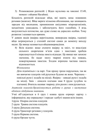 86
3) Розмноження рептилій: ( Відео мультика на хвилині 15.49,
момент з яйцями Нагайни).
Більшість рептилій відкладає яйця, які мають запас поживних
речовин (жовток). Яйце вкрите кількома оболонками, що захищають
зародок від висихання, проникнення шкідливих мікроорганізмів,
механічних ушкоджень і забезпечують його газообмін. З яєць
вилуплюється потомство, що дуже схоже на дорослих особин. Тому
розвиток і називається прямим.
У деяких видів (ящірка веретільниця, живородна ящірка, гадюки)
яйця затримуються у статевій системі самки до моменту виходу
малят. Це явище називається яйцеживорождіння.
4) Всім відомо: якщо схопити ящірку за хвіст, то внаслідок
сильного скорочення м’язів один з хвостових хребців
переламується й кінець хвоста відпадає. Це явище має захисне
значення, бо надає змогу тварині втекти від хижака,
пожертвувавши хвостом. Згодом втрачена частина хвоста
відновлюється.
Фізхвилинка
Діти підніміться з за парт. Тож прошу трохи порухатися, так як
ми вивчаємо плазунів той рухатися будемо як вони. Черепаха –
повільні рухи ( ходьба на місці). Ящірка – швидкі рухи ( ходьба
на місці). Змія – описати плечами знак 8 (рухи тулубом та
плечами). Вчитель називає тварину діти разом з ним рухаються.
Анатомія плазунів.Організовується робота в групах з наступним
обміном здобутими знаннями.
Учні об’єднуються в 6 груп і кожна група отримує картку з
інформацією, яку опрацьовує і передає здобуті знання всім іншим.
1група Опорна система плазунів
2 група Травна система плазунів.
3 група Дихальна система.
4 група Транспорт речовин у плазунів.
5 група Нервова система.
6 група Органи чуття.
 