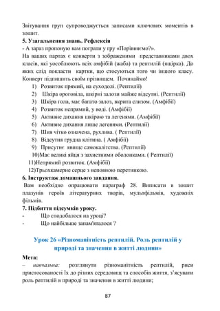 87
Звітування груп супроводжується записами ключових моментів в
зошит.
5. Узагальнення знань. Рефлексія
- А зараз пропоную вам пограти у гру «Порівняємо?».
На ваших партах є конверти з зображеними представниками двох
класів, які уособлюють всіх амфібій (жаба) та рептилій (ящірка). До
яких слід покласти картки, що стосуються того чи іншого класу.
Конверт підпишить своїм прізвищем. Починаймо!
1) Розвиток прямий, на суходолі. (Рептилії)
2) Шкіра ороговіла, шкірні залози майже відсутні. (Рептилії)
3) Шкіра гола, має багато залоз, вкрита слизом. (Амфібії)
4) Розвиток непрямий, у воді. (Амфібії)
5) Активне дихання шкірою та легенями. (Амфібії)
6) Активне дихання лише легенями. (Рептилії)
7) Шия чітко означена, рухлива. ( Рептилії)
8) Відсутня грудна клітина. ( Амфібії)
9) Присутнє явище самокалітства. (Рептилії)
10)Має великі яйця з захистними оболонками. ( Рептилії)
11)Непрямий розвиток. (Амфібії)
12)Трьохкамерне серце з неповною перетинкою.
6. Інструктаж домашнього завдання.
Вам необхідно опрацювати параграф 28. Виписати в зошит
плазунів героїв літературних творів, мультфільмів, художніх
фільмів.
7. Підбиття підсумків уроку.
- Що сподобалося на уроці?
- Що найбільше запам'яталося ?
Урок 26 «Різноманітність рептилій. Роль рептилій у
природі та значення в житті людини»
Мета:
– навчальна: розглянути різноманітність рептилій, риси
пристосованості їх до різних середовищ та способів життя, з’ясувати
роль рептилій в природі та значення в житті людини;
 