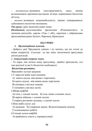 88
– розвивальна: розвивати спостережливість, увагу, вміння
встановлювати причинно-наслідкові зв’язки, порівнювати біологічні
об’єкти;
– виховна: розвивати комунікабельність, вміння співпрацювати;
здійснювати екологічне виховання.
Тип уроку: урок засвоєння нових знань.
Обладнання: мультимедійна презентація «Різноманітність та
значення рептилій», картки «Так» і «Ні», картинки з зображенням
представників рядів Лускаті, Черепахи, Крокодили.
ХІД УРОКУ
1. Організаційний момент.
- Доброго дня! Продзвенів дзвінок і це значить, що ми готові до
нових відкриттів. Сьогодні на нас чекає захоплююча прогулянка
світом рептилій.
2. Актуалізація опорних знань.
- Та перш, ніж почати нашу прогулянку, давайте пригадаємо, хто
такі рептилії та які їх біологічні особливості.
Біологічна розминка.
-Виконайте тестові завдання.
1.У дорослої жаби задні кінцівки:
А) мають пальці, між якими є перетинки;
Б) мають пальці, між якими немає перетинок;
В) кінцівки у вигляді плавців;
Г) кінцівки у вигляді ластів.
2.Шкіра амфібій
А) гола, є слизові залози; Б) гола, немає слизових залоз;
В) вкрита війками, є слизові залози;
Г) вкрита роговими лусками, є слизові залози.
3.Язик жаби слугує для
А) жування; Б) утворення звуків; В) розпізнавання запахів;
Г) вловлювання здобичі.
4.Слизові залози амфібій
А) приймають участь у терморегуляції;
 