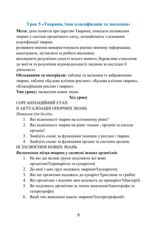 9
Урок 5 «Тварини, їхня класифікація та значення»
Мета: дати поняття про царство Тварини, показати положення
тварин у системі органічного світу, познайомити з основами
класифікації тварин;
розвивати вміння використовувати раніше вивчену інформацію,
аналізувати, зіставляти та робити висновки;
виховувати розуміння єдності всього живого, бережливе ставлення
до життя та розуміння відповідальності людини за наслідки її
діяльності.
Обладнання та матеріали: таблиці та малюнки із зображенням
тварин, таблиці «Будова клітини рослин», «Будова клітини тварин»,
«Класифікація рослин і тварин».
Тип уроку: засвоєння нових знань
Хід уроку
І ОРГАНІЗАЦІЙНИЙ ЕТАП
ІІ АКТУАЛІЗАЦІЯ ОПОРНИХ ЗНАНЬ
Питання для бесіди:
1. Які відмінності тварин на клітинному рівні?
2. Які відмінності тварин на рівні тканин , органів та систем
органів?
3. Знайдіть схожі за функціями тканини у рослин і тварин.
4. Знайдіть схожі за функціями органи та системи органів.
ІІІ ЗАСВОЄННЯ НОВИХ ЗНАНЬ
Визначення місця тварин у системі живих організмів
1. На які дві великі групи поділяють всі живі
організми?(прокаріоти та еукаріоти)
2. До якої з цих груп належать тварини?(еукаріоти)
3. Які ще організми належать до еукаріот?(рослини та гриби)
4. Які організми з відомих вам належать до прокаріот?(бактерії)
5. Як поділяють організми за типом живлення?(автотрофи та
гетеротрофи)
6. Який тип живлення мають тварини?(гетеротрофний)
 
