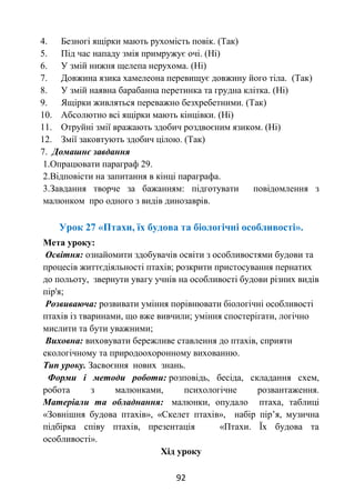 92
4. Безногі ящірки мають рухомість повік. (Так)
5. Під час нападу змія примружує очі. (Ні)
6. У змій нижня щелепа нерухома. (Ні)
7. Довжина язика хамелеона перевищує довжину його тіла. (Так)
8. У змій наявна барабанна перетинка та грудна клітка. (Ні)
9. Ящірки живляться переважно безхребетними. (Так)
10. Абсолютно всі ящірки мають кінцівки. (Ні)
11. Отруйні змії вражають здобич роздвоєним язиком. (Ні)
12. Змії заковтують здобич цілою. (Так)
7. Домашнє завдання
1.Опрацювати параграф 29.
2.Відповісти на запитання в кінці параграфа.
3.Завдання творче за бажанням: підготувати повідомлення з
малюнком про одного з видів динозаврів.
Урок 27 «Птахи, їх будова та біологічні особливості».
Мета уроку:
Освітня: ознайомити здобувачів освіти з особливостями будови та
процесів життєдіяльності птахів; розкрити пристосування пернатих
до польоту, звернути увагу учнів на особливості будови різних видів
пір'я;
Розвиваюча: розвивати уміння порівнювати біологічні особливості
птахів із тваринами, що вже вивчили; уміння спостерігати, логічно
мислити та бути уважними;
Виховна: виховувати бережливе ставлення до птахів, сприяти
екологічному та природоохоронному вихованню.
Тип уроку. Засвоєння нових знань.
Форми і методи роботи: розповідь, бесіда, складання схем,
робота з малюнками, психологічне розвантаження.
Матеріали та обладнання: малюнки, опудало птаха, таблиці
«Зовнішня будова птахів», «Скелет птахів», набір пір’я, музична
підбірка співу птахів, презентація «Птахи. Їх будова та
особливості».
Хід уроку
 