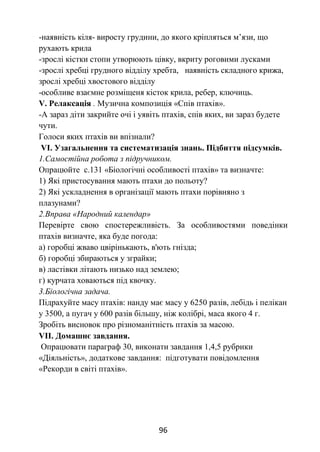 96
-наявність кіля- виросту грудини, до якого кріпляться м’язи, що
рухають крила
-зрослі кістки стопи утворюють цівку, вкриту роговими лусками
-зрослі хребці грудного відділу хребта, наявність складного крижа,
зрослі хребці хвостового відділу
-особливе взаємне розміщеня кісток крила, ребер, ключиць.
V. Релаксація . Музична композиція «Спів птахів».
-А зараз діти закрийте очі і уявіть птахів, спів яких, ви зараз будете
чути.
Голоси яких птахів ви впізнали?
VІ. Узагальнення та систематизація знань. Підбиття підсумків.
1.Самостійна робота з підручником.
Опрацюйте с.131 «Біологічні особливості птахів» та визначте:
1) Які пристосування мають птахи до польоту?
2) Які ускладнення в організації мають птахи порівняно з
плазунами?
2.Вправа «Народний календар»
Перевірте свою спостережливість. За особливостями поведінки
птахів визначте, яка буде погода:
а) горобці жваво цвірінькають, в'ють гнізда;
б) горобці збираються у зграйки;
в) ластівки літають низько над землею;
г) курчата ховаються під квочку.
3.Біологічна задача.
Підрахуйте масу птахів: нанду має масу у 6250 разів, лебідь і пелікан
у 3500, а пугач у 600 разів більшу, ніж колібрі, маса якого 4 г.
Зробіть висновок про різноманітність птахів за масою.
VІІ. Домашнє завдання.
Опрацювати параграф 30, виконати завдання 1,4,5 рубрики
«Діяльність», додаткове завдання: підготувати повідомлення
«Рекорди в світі птахів».
 