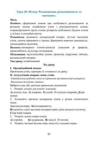 97
Урок 28 «Птахи. Розмноження, різноманітність та
значення».
Мета.
Освітня: сформувати знання про особливості розмноження та
розвитку птахів; ознайомити учнів з різноманітністю птахів;
охарактеризувати групи птахів; розкрити особливості будови птахів
у зв’язку зі способом життя;
Розвиваюча: розвивати пізнавальний інтерес, логічне мислення
учнів, уміння працювати у групах; формувати навички самоаналізу,
уміння робити висновки;
Виховна: виховувати етично-ціннісне ставлення до природи,
працелюбність, культуру спілкування.
Обладнання: мультимедійна дошка, проектор, підручник, таблиці,
роздавальний матеріал.
Тип уроку: комбінований.
Хід уроку
І. Організаційний момент
Привітання учнів, перевірка їх готовності до уроку.
ІІ. Актуалізація опорних знань учнів.
Індивідуальна робота учнів за картками (роздавальний матеріал).
Виконання тестових завдань.
Вибрати одну або декілька правильних відповідей.
1. Ознаки, спільні для птахів і плазунів:
А) відділи тіла; Б) покриви; В) дзьоб; Г) похідні покривів; Д)три
повіки
2. Установіть причини поширення птахів у різних кліматичних
зонах.
А)великі розміри; Б)теплокровність;
В)здатність у разі настання несприятливих умов впадати в сплячку;
Г)пір’яний покрив.
3. Укажіть залози шкіри птахів.
А) отруйні; Б) куприкова; В) пахучі; Г) потові.
4. Укажіть частини будови пера, відсутні у пухових перах.
 