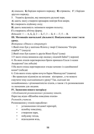 98
А) опахало; Б) борідки першого порядку; В) стрижень; Г ) борідки
другого порядку.
5. Укажіть функцію, яку виконують рульові пера.
А) дають змогу створити прошарок повітря біля шкіри;
Б) створюють підйомну силу;
В) дають можливість змінювати напрям польоту;
Г) створюють обтічну форму.
Відповіді: 1 — А, Б, Д; 2 — Б, Г; 3 — Б; 4 — Г; 5 — В.
ІІІ. Мотивація навчальної діяльності. Повідомлення теми і мети
уроку.
Вікторина «Птахи в літературі»
1.Який птах був у капітана Флінта у творі Стівенсона “Острів
скарбів”? (папуга)
2.Який птах був одним із друзів Вінні-Пуха? (сова)
3.У якого птаха виманила сир лисиця у відомій байці? ( ворони)
4. На яких птахів перетворилися брати принцеси Ельзи із казки
Андерсона? (на лебедів)
5.На якого птаха перетворилося «гидке каченя» із однойменної
казки? (лебедя)
6. Спів якого птаха мріяв почути барон Мюнхаузен? (павича)
- Ви правильно відповіли на питання вікторини , а чи можете
озвучити тему сьогоднішнього уроку? Так, сьогодні ми
познайомимось з різноманітністю птахів, а також з їх розмноженням
та значенням для людини.
ІV. Засвоєння нового матеріалу
1.Особливості розмноження і розвитку птахів.
Перегляд відео «Шлюбна поведінка птахів»
Розповідь учителя.
Розмноження у птахів передбачає:
• установлення гніздової території,
• шлюбну поведінку,
• створення пари,
• побудову гнізда,
• відкладання яєць,
 