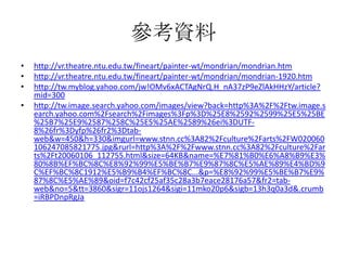 參考資料
•   http://vr.theatre.ntu.edu.tw/fineart/painter-wt/mondrian/mondrian.htm
•   http://vr.theatre.ntu.edu.tw/fineart/painter-wt/mondrian/mondrian-1920.htm
•   http://tw.myblog.yahoo.com/jw!OMv6xACTAgNrQ.H_nA37zP9eZlAkHHzY/article?
    mid=300
•   http://tw.image.search.yahoo.com/images/view?back=http%3A%2F%2Ftw.image.s
    earch.yahoo.com%2Fsearch%2Fimages%3Fp%3D%25E8%2592%2599%25E5%25BE
    %25B7%25E9%2587%258C%25E5%25AE%2589%26ei%3DUTF-
    8%26fr%3Dyfp%26fr2%3Dtab-
    web&w=450&h=330&imgurl=www.stnn.cc%3A82%2Fculture%2Farts%2FW020060
    106247085821775.jpg&rurl=http%3A%2F%2Fwww.stnn.cc%3A82%2Fculture%2Far
    ts%2Ft20060106_112755.html&size=64KB&name=%E7%81%B0%E6%A8%B9%E3%
    80%8B%EF%BC%8C%E8%92%99%E5%BE%B7%E9%87%8C%E5%AE%89%E4%BD%9
    C%EF%BC%8C1912%E5%B9%B4%EF%BC%8C...&p=%E8%92%99%E5%BE%B7%E9%
    87%8C%E5%AE%89&oid=f7c42cf25af35c28a3b7eace28176a57&fr2=tab-
    web&no=5&tt=3860&sigr=11ojs1264&sigi=11mko20p6&sigb=13h3q0a3d&.crumb
    =iRBPDnpRgJa
 