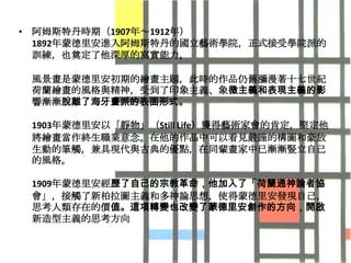 • 阿姆斯特丹時期（1907年～1912年）
  1892年蒙德里安進入阿姆斯特丹的國立藝術學院，正式接受學院派的
  訓練，也奠定了他深厚的寫實能力。

 風景畫是蒙德里安初期的繪畫主題，此時的作品仍舊瀰漫著十七世紀
 荷蘭繪畫的風格與精神，受到了印象主義、象徵主義和表現主義的影
 響漸漸脫離了海牙畫派的表面形式。

 1903年蒙德里安以「靜物」（Still Life）獲得藝術家會的肯定，堅定他
 將繪畫當作終生職業意念。在他的作品中可以看見嚴謹的構圖和豪放
 生動的筆觸，兹具現代與古典的優點，在同輩畫家中已漸漸豎立自己
 的風格。

 1909年蒙德里安經歷了自己的宗教革命，他加入了「荷蘭通神論者協
 會」，接觸了新柏拉圖主義和多神論思想，使得蒙德里安發現自己，
 思考人類存在的價值。這項轉變也改變了蒙德里安創作的方向，開啟
 新造型主義的思考方向
 