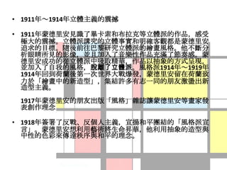• 1911年～1914年立體主義的震撼

• 1911年蒙德里安見識了畢卡索和布拉克等立體派的作品，感受
  極大的震撼。立體派講究的立體事實和明確客觀都是蒙德里安
  追求的目標。隨後前往巴黎研究立體派的繪畫風格。他不斷分
  析眼睛所見的影像，並且加入了音樂性作品充滿了節奏感。蒙
  德里安成功的從立體派中吸取精華，作品以抽象的方式呈現，
  並加入了自我的風格，脫離了立體派。風格派1914年～1919年
  1914年回到荷蘭後第一次世界大戰爆發，蒙德里安留在荷蘭致
  力於「繪畫中的新造型」，集結許多有志一同的朋友激盪出新
  造型主義。
 1917年蒙德里安的朋友出版「風格」雜誌讓蒙德里安等畫家發
 表創作理念

• 1918年簽署了反戰、反個人主義，宣揚和平團結的「風格派宣
  言」。蒙德里安想利用藝術將生命昇華，他利用抽象的造型與
  中性的色彩來傳達秩序與和平的理念。
 