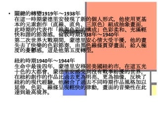 • 關鍵的轉變1919年～1938年
  在這一時期蒙德里安發現了新的個人形式，他使用更基
  本的元素創作（直線、直角、三原色）組成抽象畫面，
  此時期的代表作「線與色彩的構成」色彩柔和、充滿輕
  快和諧的節奏感。倫敦時期1938年～1940年
  第二次世界大戰期間，蒙德里安心情大受干擾，他的畫
  失去了快樂的色彩節奏，由黑色線條貫穿畫面，給人極
  度的憂鬱感。這是他第五度轉型。
 紐約時期1940年～1944年
 生命中最後四年，蒙德里安移居美國紐約市，在這五光
 十色的大都會，蒙德里安感受到沒有戰事紛擾的世界，
 在紐約創作的作品比過去更為明亮、更為抽像，反映了
 紐約的現代經驗。他融合了過去不同時期作品風格加以
 延伸，色彩、線條呈現輕快的律動，畫面的音樂性在此
 達到最高境界。
 