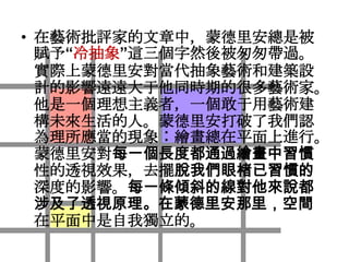 • 在藝術批評家的文章中，蒙德里安總是被
  賦予“冷抽象”這三個字然後被匆匆帶過。
  實際上蒙德里安對當代抽象藝術和建築設
  計的影響遠遠大于他同時期的很多藝術家。
  他是一個理想主義者，一個敢于用藝術建
  構未來生活的人。蒙德里安打破了我們認
  為理所應當的現象︰繪畫總在平面上進行。
  蒙德里安對每一個長度都通過繪畫中習慣
  性的透視效果，去擺脫我們眼楮已習慣的
  深度的影響。每一條傾斜的線對他來說都
  涉及了透視原理。在蒙德里安那里，空間
  在平面中是自我獨立的。
 
