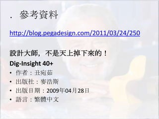 ．參考資料
http://blog.pegadesign.com/2011/03/24/250

設計大師，不是天上掉下來的！
Dig-Insight 40+
•   作者：丑宛茹
•   出版社：麥浩斯
•   出版日期：2009年04月28日
•   語言：繁體中文
 