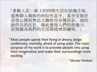 「多數人花一輩子的時間生活在枯燥乏味、
 毫無個人風格的相似性當中，甚至受制於
 道德心理而無法大膽使用各種色彩。我的
 創作目的在於，藉此激發人們的想像力，
 並視圖為我們的生活環境增添趣味。」

〝Most people spend their living in dreary, beige
 conformity, mortally, afraid of using color. The main
 purpose of my work is to provoke people into using
 their imagination and make their surroundings more
 exciting.〞
                                         ~Verner Panton
 