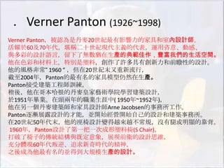 ．Verner Panton (1926~1998)
Verner Panton，被認為是丹麥20世紀最有影響力的家具和室內設計師。
活耀於60及70年代，堪稱二十世紀現代主義的代表，運用咨意、動感、
與多彩的設計語言，留下了無數猶在生產的典範佳作，豐富我們的生活空間。
他在色彩和材料上，特別是塑料，創作了許多具有創新力和前瞻性的設計。
他的風格非常“ 1960 ” ，但在20世紀末又重新流行，
截至2004年，Panton的最有名的家具模型仍然在生產。
Panton接受建築工程師訓練，
稍後，他在哥本哈根的丹麥皇家藝術學院學習建築設計，
於1951年畢業。在頭兩年的職業生涯中( 1950年~1952年)，
他在另一個丹麥建築師和家具設計師Arne Jacobsen的事務所工作。
Panton逐漸展露設計的才能，並開始經營開始自己的設計和建築事務所。
在20世紀50年代末，他的座椅設計變得越來越不常規，沒有腿或明顯的靠背。
1960年，Panton設計了第一把一次成形塑料椅(S Chair)，
打破了椅子的傳統結構與既定意象，展現前衛的設計思維，
充分體現60年代叛逆、追求新奇時代的精神，
之後成為他最有名的並得到大規模生產的設計。
 