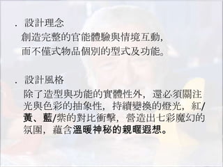 ．設計理念
 創造完整的官能體驗與情境互動，
 而不僅式物品個別的型式及功能。

．設計風格
 除了造型與功能的實體性外，還必須關注
 光與色彩的抽象性，持續變換的燈光，紅/
 黃、藍/紫的對比衝擊，營造出七彩魔幻的
 氛圍，蘊含溫暖神秘的親暱遐想。
 
