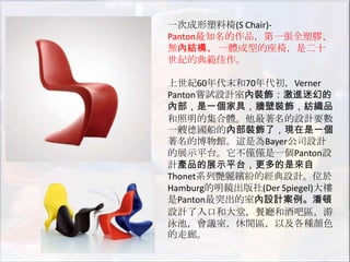 一次成形塑料椅(S Chair)-
Panton最知名的作品，第一張全塑膠、
無內結構、 一體成型的座椅，是二十
世紀的典範佳作。

上世紀60年代末和70年代初，Verner
Panton嘗試設計室內裝飾：激進迷幻的
內部，是一個家具，牆壁裝飾，紡織品
和照明的集合體。他最著名的設計要數
一艘德國船的內部裝飾了，現在是一個
著名的博物館。這是為Bayer公司設計
的展示平台。它不僅僅是一個Panton設
計產品的展示平台，更多的是來自
Thonet系列艷麗繽紛的經典設計。位於
Hamburg的明鏡出版社(Der Spiegel)大樓
是Panton最突出的室內設計案例。潘頓
設計了入口和大堂，餐廳和酒吧區，游
泳池，會議室，休閒區，以及各種顏色
的走廊。
 