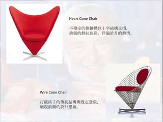 Heart Cone Chair

                  不穩定的倒錐體以十字結構支撐，
                  誇張的鮮紅色彩，洋溢於月的熱情。




Wire Cone Chair

打破椅子的傳統結構與既定意象，
展現前衛的設計思維。
 