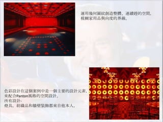 運用幾何圖紋創造整體、連續趕的空間，
                  模糊家用品與向度的界線。




色彩設計在這個案例中是一個主要的設計元素，
來配合Panton風格的空間設計。
所有設計-
燈具，紡織品和牆壁裝飾都來自他本人，
 