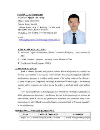 PERSONAL INFORMATION
Full Name: Nguyen Van Huong
Date of Birth: 15/10/1980
Marital Status: Married
Address: Room 104B, A2 Building, Tan Mai ward,
Hoang Mai district, Ha Noi, Vietnam
Cell phone: (84) 913 540 557 / (84) 908 312 268
Email:
nvhuonghn@yahoo.com/nvhuong@vpbank.com.vn
EDUCATION AND TRAINING:
 Bachelor’s Degree of Investment, National Economics University, Hanoi, Vietnam in
2002
 EMBA, National Economics University, Hanoi, Vietnam in 2013
 Certificate of Branch Manager (BTCI),
CAREER OBJECTIVES:
Work in modern, professor and dynamic institute which bring to me more chances to
develop and contribute to the success of the institute. Possessing the required leadership
and dynamism necessary to provide a quality service of the highest order and the efficiency
to drive our products competitive advantage. Comprehensive knowledge of the banking
industry and its procedures as well as having the ability to aim high, think smart and act
fast.
I have been searching for a challenging position to meet my competencies, capabilities,
skills, education and experience. I am looking forward to the opportunity of working as
senior leader, which I can use my professional experience and contribute more to the
organization, to help VPBank become the biggest commercial bank in Vietnam, especially
in the retail banking.
PROFESSIONAL WORKING EXPERIENCE:
TIME NAME OF COMPANY POSITION
August 2011 Vietnam Prosperity Bank (VPBank) Branch Manager at Ngo Quyen
 
