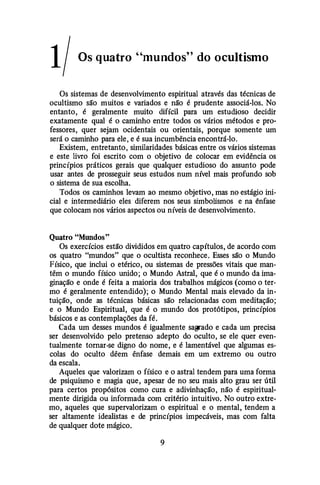 1/ Os quatro "mundos" do ocultismo
Os sistemas de desenvolvimento espiritual através das técnicas de
ocultismo são muitos e variados e não é prudente associá-los. No
entanto, é geralmente muito difícil para um estudioso decidir
exatamente qual é o caminho entre todos os vários métodos e pro­
fessores, quer sejam ocidentais ou orientais, porque somente um
será o caminho para ele, e é sua incumbência encontrá-lo.
Existem, entretanto, similaridades básicas entre os vários sistemas
e este livro foi escrito com o objetivo de colocar em evidência os
princípios práticos gerais que qualquer estudioso do assunto pode
usar antes de prosseguir seus estudos num nível mais profundo sob
o sistema de sua escolha.
Todos os caminhos levam ao mesmo objetivo, mas no estágio ini­
cial e intermediário eles diferem nos seus simbolismos e na ênfase
que colocam nos vários aspectos ou níveis de desenvolvimento.
Quatro "MWtdos"
Os exercícios estão divididos em quatro capítulos, de acordo com
os quatro "mundos" que o ocultista reconhece. Esses são o Mundo
Físico, que inclui o etérico, ou sistemas de pressões vitais que man­
têm o mundo físico unido; o Mundo Astral, que é o mundo da ima­
ginação e onde é feita a maioria dos trabalhos mágicos (como o ter­
mo é geralmente entendido); o Mundo Mental mais elevado da in­
tuição, onde as técnicas básicas são relacionadas com meditação;
e o Mundo Espiritual, que é o mundo dos protótipos, princípios
básicos e as contemplações da fé.
Cada um desses mundos é igualmente sagrado e cada um precisa
ser desenvolvido pelo pretenso adepto do oculto, se ele quer even­
tualmente tornar-se digno do nome, e é lamentável que algumas es­
colas do oculto dêem ênfase demais em um extremo ou outro
da escala.
Aqueles que valorizam o físico e o astral tendem para uma forma
de psiquismo e magia que, apesar de no seu mais alto grau ser útil
para certos propósitos como cura e adivinhação, não é espiritual­
mente dirigida ou informada com critério intuitivo. No outro extre­
mo, aqueles que supervalorizam o espiritual e o mental, tendem a
ser altamente idealistas e de princípios impecáveis, mas com falta
de qualquer dote mágico.
9
 