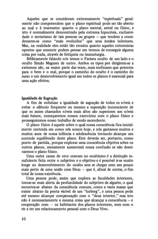 Aqueles que se consideram extremamente "espirituais" geral­
mente não compreendem que o plano espiritual pode ser tão aberto
ao mal e à insensatez quanto o plano mental, astral ou físico, e
isto é normalmente demonstrado pela extrema hlpocrisia, exclusivi­
dade e sectarismo de tais pessoas ou grupos - que tendem a consi­
derarem-se como "mais evoluídos" que seus irmãos inferiores.
Mas, na realidade eles estão tão errados quanto aqueles extremistas
opostos que somente podem pensar em termos de conseguir alguma
coisa por nada, através de feitiçaria ou taumaturgia.
Biblicamente falando nós temos o Fariseu oculto de um lado e o
oculto Simão Maguses de outro. Ambos os tipos por dirigirem-se a
extremos são, na maior parte das vezes, mais ineficazes que potentes
para o bem e o mal, porque o caminho do oculto é o caminho do
meio e um desenvolvimento igual em todos os planos é essencial para
uma ação efetiva.
Igualdade de Sagração
A fim de enfatizar a igualdade de sagração de todos os níveis e
evitar o silêncio freqüente ou mesmo a suposição inconsciente de
que os assim chamados níveis mais altos são superiores aos níveis
mais baixos, começaremos nossos exercícios com o plano físico e
prosseguiremos nosso trabalho de modo ascendente.
O plano físico é aquele sobre o qual nossa consciência fica inicial­
mente centrada em como nós somos hoje, e nós gastamos muitos e
muitos anos de nossa infância e adolescência tentando alcançar um
controle equilibrado deste plano. Este deveria ser, portanto, nosso
ponto de partida, porque explorar uma consciência objetiva sobre os
outros planos, meramente aumentará nossa confusão se não domi­
narmos o plano físico.
Uma outra causa de erro comum no ocultismo é a distinção in­
suficiente feita entre o subjetivo e o objetivo e é possível ir-se muito
longe no desenvolvimento do oculto sem se chegar nem um pouco
mais perto de uma união com Deus -que é, afinal de contas, o fim
total de nossa existência.
Uma pessoa pode, assim que explora as faculdades interiores,
tornar-se mais alerta da profundidade do subjetivo de alguém, o qual
encontra-se abaixo da consciência comum, como a vasta massa que
existe abaixo da ponta visível de um "iceberg", e uma pessoa pode
até mesmo alcançar compensação com o "deus interior," mas isto
não é necessariamente a mesma coisa que alcançar a consciência -e
cooperação com - os habitantes dos planos interiores, nem com o
vir a ter um relacionamento pessoal com o Deus Vivo.
1 0
 