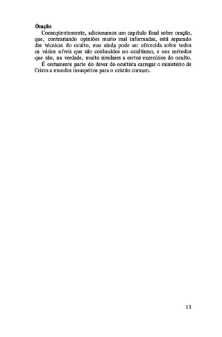 Oração
Conseqüentemente, adicionamos um capítulo final sobre oração,
que, contrariando opiniões muito mal informadas, está separado
das técnicas do oculto, mas aind$l pode ser oferecida sobre todos
os vários níveis que são conhecidos no ocultismo, e nos métodos
que são, na verdade, muito similares a certos exercícios do oculto.
É certamente parte do dever do ocultista carregar o ministério de
Cristo a mundos insuspeitos para o cristão comum.
1 1
 