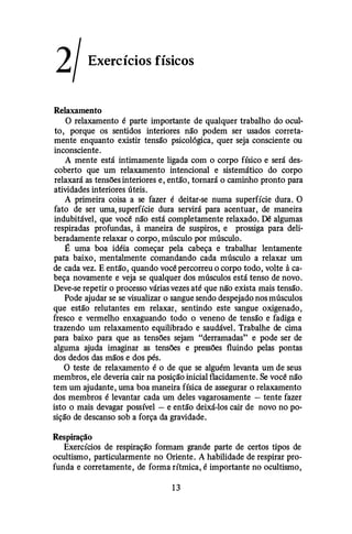 2/Exercícios físicos
Relaxamento
O relaxamento é parte importante de qualquer trabalho do ocul­
to, porque os sentidos interiores não podem ser usados correta­
mente enquanto existir tensão psicológica, quer seja consciente ou
inconsciente.
A mente está intimamente ligada com o corpo físico e será des­
coberto que um relaxamento intencional e sistemático do corpo
relaxará as tensões interiores e, então, tornará o caminho pronto para
atividades interiores úteis.
A primeira coisa a se fazer é deitar-se numa superfície dura. O
fato de ser uma. superfície dura servirá para acentuar, de maneira
indubitável, que você não está completamente relaxado. Dê algumas
respiradas profundas, à maneira de suspiros, e prossiga para deli­
beradamente relaxar o corpo, músculo por músculo.
É uma boa idéia começar pela cabeça e trabalhar lentamente
para baixo, mentalmente comandando cada músculo a relaxar um
de cada vez. E então, quando você percorreu o corpo todo, volte à ca­
beça novamente e veja se qualquer dos músculos está tenso de novo.
Deve-se repetir o processo várias vezes até que não exista mais tensão.
Pode ajudar se se visualizar o sangue sendo despejado nos músculos
que estão relutantes em relaxar, sentindo este sangue oxigenado,
fresco e vermelho enxaguando todo o veneno de tensão e fadiga e
trazendo um relaxamento equilibrado e saudável. Trabalhe de cima
para baixo para que as tensões sejam "derramadas" e pode ser de
alguma ajuda imaginar as tensões e pressões fluindo pelas pontas
dos dedos das mãos e dos pés.
O teste de relaxamento é o de que se alguém levanta um de seus
membros, ele deveria cair na posição inicial flacidamente. Se você não
tem um ajudante, uma boa maneira física de assegurar o relaxamento
dos membros é levantar cada um deles vagarosamente -tente fazer
isto o mais devagar possível -e então deixá-los cair de novo no po­
sição de descanso sob a força da gravidade.
Respiração
Exercícios de respiração formam grande parte de certos tipos de
ocultismo, particularmente no Oriente. A habilidade de respirar pro­
funda e corretamente, de forma rítmica, é importante no ocultismo,
1 3
 