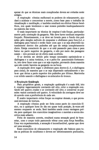 apesar de que as técnicas mais complicadas devem ser evitadas neste
estágio.
A respiração rítmica melhorará os poderes de relaxamento, aju·
dará a acalmar e concentrar a mente, como base para o trabalho de
visualização e meditação, e também resultará em efeitos físicos bené­
ficos, nos quais tendemos a usar nossos pulmões inadequadamente
na maioria das vezes.
O mais importante na técnica de respirar é não forçar, particular­
mente pela contração da garganta. Não deve haver nenhum empenho
forçado. Primeiramente, o ar deve ser levado para o fundo dos pul­
mões pelo simples método de empurrar o abdômen para fora (i.é, o
diafragma para baixo) e então fazer com que o ar seja absorvido na­
turalmente dentro dos pulmões até que ele esteja completamente
cheio. Esteja consciente de que o ar está passando para cima e para
baixo na parte superior da garganta, e nlfo por meio das passagens
nasais - isto provará ser de efeito mais ocultista.
O ar deveria ser detido pelo tempo necessário oprimindo-se o
diafragma e a caixa torácica, e se o peito for puncionado fortemen­
te, isto deve fazer com que o ar seja expulso, provando dessa maneira
que não existe barreira na garganta ou na boca.
A expiração deve sugar o abdômen para dentro (i. é, o diafragma
para cima), de maneira que o ar seja dispersado naturalmente e sin­
ta-se que deixa a parte superior dos pulmões por último. Mantenha
o ar retido usando o diafragma e os músculos do tronco.
A Respiração Quádrupla
Para propósitos gerais, a respiração quádrupla é a mais útil, isto
é, respirar vagarosamente contando até oito, reter a respiração con­
tando até quatro; exalar o ar contando até oito; e conservar os pul­
mões vazios contando até quatro. A velocidade da contagem deve ser
de acordo com a preferência de cada um.
É muito importante evitar forçar ou respirar demais, o que prova­
cará sintomas de tontura.
A respiração rítmica pode ser feita como parte do exercício fí­
sico, ou a qualquer hora do dia em quase toda posição, ãs vezes até
mesmo enquanto se anda. Será também usada como vantagem pré­
via para qualquer dos exercícios imaginativos e mentais a serem des­
critos mais adiante.
Feita de maneira correta, resultará numa sensação geral de bem­
estar, com o corpo todo parecendo vibrar com uma força benéfica.
Uma vez experimentada, a sensação é inconfundível, apesar que deve
ser uma sensação.
Esses exercícios de relaxamento e respiração são básicos para to­
das as práticas de ocultismo e devem ser laboriosamente praticados,
14
 