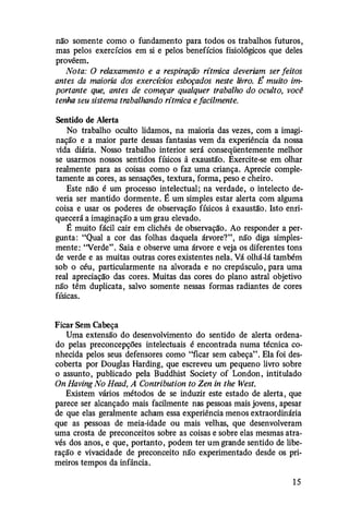 não somente como o fundamento para todos os trabalhos futuros,
mas pelos exercícios em si e pelos benefícios fisiológicos que deles
provêem.
Nota: O relaxamento e a respiração rítmica deveriam ser feitos
antes da maioria dos exercidos esboçados neste livro. É muito im­
portante que, antes de começar qualquer trabalho do oculto, você
tenha seu sistema trabalhando rítmica e facilmente.
Sentido de Alerta
No trabalho oculto lidamos, na maioria das vezes, com a imagi­
nação e a maior parte dessas fantasias vem da experiência da nossa
vida diária. Nosso trabalho interior será conseqüentemente melhor
se usarmos nossos sentidos físicos à exaustão. Exercite-se em olhar
realmente para as coisas como o faz uma criança. Aprecie comple­
tamente as cores, as sensações, textura,' forma, peso e cheiro.
Este não é um processo intelectual; na verdade, o intelecto de­
veria ser mantido dormente. É um simples estar alerta com alguma
coisa e usar os poderes de observação físicos à exaustão. Isto enri­
quecerá a imaginação a um grau elevado.
É muito fácil cair em clichês de observação. Ao responder a per­
gunta: "Qual a cor das folhas daquela árvore?", não diga simples­
mente: "Verde". Saia e observe uma árvore e veja os diferentes tons
de verde e as muitas outras cores existentes nela. Vá olhá-lá também
sob o céu, particularmente na alvorada e no crepúsculo, para uma
real apreciação das cores. Muitas das cores do plano astral objetivo
não têm duplicata, salvo somente nessas formas radiantes de cores
físicas.
Ficar Sem Cabeça
Uma extensão do desenvolvimento do sentido de alerta ordena­
do pelas preconcepções intelectuais é encontrada numa técnica co­
nhecida pelos seus defensores como "ficar sem cabeça". Ela foi des­
coberta por Dougl.as Harding, que escreveu um pequeno livro sobre
o assunto, publicado pela Buddhist Society of London, intitulado
On Having No Head, A Contribution to Zen in the West.
Existem vários métodos de se induzir este estado de alerta, que
parece ser alcançado mais facilmente nas pessoas mais jovens, apesar
de que elas geralmente acham essa experiência menos extraordinária
que as pessoas de meia-idade ou mais velhas, que desenvolveram
uma crosta de preconceitos sobre as coisas e sobre elas mesmas atra­
vés dos anos, e que, portanto, podem ter um grande sentido de libe­
ração e vivacidade de preconceito não experimentado desde os pri­
meiros tempos da infância.
1 5
 