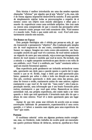 Esta técnica é melhor introduzida em uma das sessões especiais
chamadas "oficinas" por alguém que já seja "aberto" a ela, mas, não
é de forma alguma impossível desenvolvê-la sozinho. É uma questão
de simplesmente rejeitar todas as preconcepções a respeito de si
mesmo como um objeto num mundo alienígena e olhar para o
mundo da experiência como uma entidade subjetiva. Isto traz mais
ou menos uma compreensão de que o mundo das percepções sobre
você somente existe porque você está consciente dele. Você mesmo
é o mundo todo. Tudo o que existe está em você. Você está cons­
tantemente criando este mundo.
Um Buraco no Espaço
Esta posição fisiológica não é obtida por pensar-se nela, já que
ela transcende o pensamento "objetivo". Ela é realizada pelo simples
ato de você esquecer-se do seu rosto, considerando-o como um
buraco no espaço. Imagine seu rosto como não-existente, um bura­
co-espião através do qual você vê o universo. Se você estiver andando
ou viajando de carro por uma estrada, veja-a como que desaparecendo
dentro de você mesmo à medida que você se move. Na verdade, veja
a estrada e a região campestre movendo-se para dentro e em volta de
um estábulo, você. Você é o estábulo, um "nada" constante sobre o
qual um mundo fenomenal aparece.
Essa experiência pode geralmente ser induzida sentando�se numa
sala, apontando um dedo para a parede oposta e a partir daí ir regis­
trando o que se vê. Então, traga o dedo que está apontando para
baixo, passando por sobre o chão e indo em direção aos seus pés.
Dos pés, continue apontando o dedo para cima das pernas, para
cima do tronco e então, exatamente acima do osso esterno, registre
exatamente o que você vê. Se você diz "meu rosto", isto é uma es­
peculação mental, uma informação que é um boato fornecido pelos
outros, exatamente o que você quer evitar. Baseando-se na única
autoridade real, sua própria experiência, não existe nada a ser visto
quando o dedo que está apontando é levantado mais alto do que a
altura do osso esterno. Você vê o dedo apontando para um lugar
vazio.
Apesar de que isto possa soar ridículo de acordo com as nossas
convenções habituais de pensamento, experimentá-la é uma outra
questão, e é talvez a maneira mais rápida para uma experiência do
"zen" que existe.
Posturas
O ocultismo oriental entra em algumas posturas muito comple­
xas, mas, no Ocidente, todo trabalho do oculto pode ser executado
nas quatro posturas básicas de deitar-se, sentar-se, ajoelhar-se e ficar
16
 