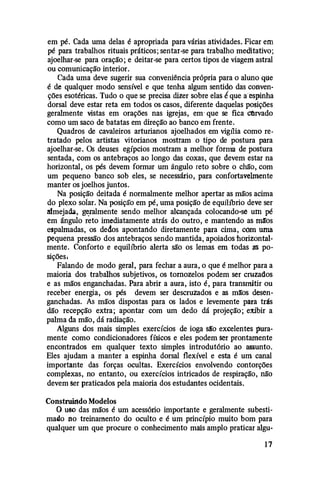 em pé. Cada uma delas é apropriada para várias atividades. Ficar em
pé para trabalhos rituais práticos; sentar-se para trabalho meditativo;
ajoelhar-se para oração; e deitar-se para certos tipos de viagem astral
ou comunicação interior.
Cada uma deve sugerir sua conveniência própria para o aluno qo:e
é de qualquer modo sensível e que tenha algum sentido das conven­
ções esotéricas. Tudo o que se precisa dizer sobre elas lque a· espinha
dorsal deve estar reta em todos os casos, diferente daquelas posições
geralmente vistas em orações nas igrejas, em· que se fica Ctlrvado
como um saco de batatas em direção ao banco em frente.
Quadros de cavaleiros arturianos ajoelhados em vigt1ia como re­
tratado pelos artistas vitorianos mostram o tipo de postura para
ajoelhar-se. Os deuses egípcios mostram a melhor fôrma de postura
sentada, com os antebraços ao longo das coxas, que devem estar na
horizontal, os pés devem formar um ângulo reto sobre o chão, com
um pequeno banco sob eles, se necessário, para confortavelmente
manter os joelhos juntos.
Na posição deitada é normalmente melhor apertar as mãos acima
do plexo solar. Na posição em pé, uma posição de equibbrio deve ser
aimejacb, g�ralmente sendo melhor alcançada colocando-sé uin pé
em ângulo reto imediatamente atrás do outro, e mantendo as ma:os
espalmadas, os dedos apontartdo diretamente para cima, com uma
pequena pressão dos antebraços sendo mantida, apoiados horizontal­
mente. Conforto e equilíbrio alerta são os lemas em todas as po­
sições.
Falando de modo geral, para fechar a aura, o que é melhor para a
maioria dos trabalhos subjetivos, os tornozelos podem ser cruzados
e as mãos enganchadas. Para abrir a aura, isto é, para transmitir ou
receber energia, os pés devem ser descruzados e as m!ros desen­
ganchadas. As mãos dispostas para os lados e levemente para trás
dão recepção extra; apontar com um dedo dá projeção; eJtibir a
palma da mão, dá radiação.
Alguns dos mais simples exercícios de ioga são excelentes pura­
mente como condicionadores físicos e eles podem ser prontamente
encontrados em qualquer texto simples introdutório ao assunto.
Eles ajudam a manter a espinha dorsal flexível e esta é um canal
importante das forças ocultas. Exercícios envolvendo contorções
complexas, no entanto, ou exercícios intricados de respiração, não
devem ser praticados pela maioria dos estudantes ocidentais.
Construirldo Modelos
O uso das mãos é um acessório importante e geralmente subesti­
mado no treinamento do oculto e é um princípio muito bom para
qualquer um que procure o conhecimento mais amplo praticar algu-
1 7
 