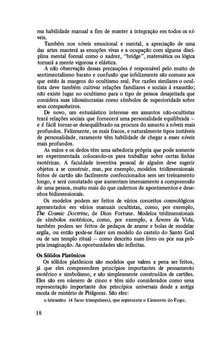 ma habilidade manual a fim de manter a integração em todos os ní­
veis.
Também nos níveis emocional e mental, a apreciação de uma
das artes manterá as emoções vivas e a ocupação com alguma disci­
plina mental formal como o xadrez, "bridge", matemática ou lógica
tornará a mente vigorosa e elástica.
A nã'o observação dessas precauções é responsável pelo muito de
sentimentalismo barato e confusã'o que infelizmente são comuns aos
que estiro às margens do ocultismo real. Por razões similares o ocul­
tista deve também cultivar relações familiares e sociais à exaustão;
nã'o existe lugar no ocultismo para o tipo de pessoa desajeitada que
considera suas idiossincrasias como símbolos de superioridade sobre
seus companheiros.
De novo, um entusiástico interesse em assuntos não-ocultistas
trará relações sociais que fornecerá uma personalidade equilibrada -
e é fácil tornar-se desequilibrado na procura do assunto a níveis mais
profundos. Felizmente, os mais fracos, e naturalmente tipos instáveis
de personalidade, raramente têm habilidade de chegar a esses níveis
mais profundos.
As mãos e os dedos têm uma sabedoria própria que pode somente
ser experimentada colocando-os para trabalhar sobre certas linhas
esotéricas. A faculdade inventiva pessoal de alguém deve sugerir
objetos a se construir, mas, por exemplo, modelos tridimensionais
feitos de cartão são facilmente confeccionados sem wn treinamento
longo, e será constatado que awnentam imensamente a compreensão
de wna pessoa, muito mais do que cadernos de apontamentos e dese­
nhos bidimensionais.
Os modelos podem ser feitos de vários conceitos cosmológicos
apresentados em vários manuais ocultistas, como, por exemplo,
The Cosmic Doctrine, de Dion Fortune. Modelos tridimensionais
de símbolos esotéricos, como, por exemplo, a Árvore da Vida,
também podem ser feitos de pedaços de arame e bolas de modelar
argila, ou então pode-se fazer um modelo do castelo do Santo Gral
ou de um templo ritual - como descrito num livro ou por sua pró­
pria imaginação. As oportunidades são infmitas.
Os Sólidos Platônicos
Os sólidos platônicos são modelos que valem a pena ser feitos,
já que eles compreendem princípios importantes de pensamento
esotérico e simbolismo, e são simplesmente construídos de cartões.
Eles são em número de cinco e têm sido considerados como uma
representação importante dos princípios universais desde a antiga
escola de mistério de Pitágoras. São eles:
o tetraedio (4 faces triangulares), que representa o Elemento do Fogo;
1 8
 