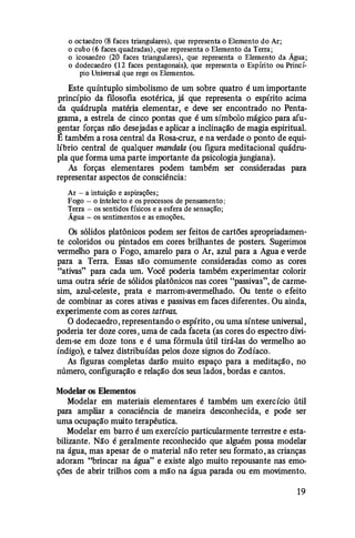 o octaedro (8 faces triangulares), que representa o Elemento do Ar;
o cubo (6 faces quadradas), que representa o Elemento da Terra;
o icosaedro (20 faces triangulares), que representa o Elemento da Água;
o dodecaedro (12 faces pentagonais), que representa o Espírito ou Princí­
pio Universal que rege os Elementos.
Este quíntuplo simbolismo de um sobre quatro é um importante
princípio da filosofia esotérica, já que representa o espírito acima
da quádrupla matéria elementar, e deve ser encontrado no Penta­
grama, a estrela de cinco pontas que é um símbolo mágico para afu­
gentar forças não desejadas e aplicar a inclinação de magia espiritual.
É também a rosa central da Rosa-cruz, e na verdade o ponto de equi­
líbrio central de qualquer manda/a (ou figura meditacional quádru­
pla que forma uma parte importante da psicologia jungiana).
As forças elementares podem também ser consideradas para
representar aspectos de consciência:
Ar- a intuição e aspirações;
Fogo - o intelecto e os processos de pensamento;
Terra - os sentidos físicos e a esfera de sensação;
Água- os sentimentos e as emoções.
Os sólidos platônicos podem ser feitos de cartões apropriadamen­
te coloridos ou pintados em cores brilhantes de posters. Sugerimos
vermelho para o Fogo, amarelo para o Ar, azul para a Agua e verde
para a Terra. Essas são comumente consideradas como as cores
"ativas" para cada um. Você poderia também experimentar colorir
uma outra série de sólidos platônicos nas cores "passivas", de carme­
sim, azul-celeste, prata e marrom-avermelhado. Ou tente o efeito
de combinar as cores ativas e passivas em faces diferentes. Ou ainda,
experimente com as cores tattvas.
O dodecaedro, representando o espírito , ou uma síntese universal,
poderia ter doze cores, uma de cada faceta (as cores do espectro divi­
dem-se em doze tons e é uma fórmula útil tirá-las do vermelho ao
índigo), e talvez distribuídas pelos doze signos do Zodíaco.
As figuras completas darão muito espaço para a meditação, no
número, configuração e relação dos seus lados, bordas e cantos.
Modelar os Elementos
Modelar ein materiais elementares é também um exercício útil
para ampliar a consciência de maneira desconhecida, e pode ser
uma ocupação muito terapêutica.
Modelar em barro é um exercício particularmente terrestre e esta­
bilizante. Não é geralmente reconhecido que alguém possa modelar
na água, mas apesar de o material não reter seu formato, as crianças
adoram "brincar na água" e existe algo muito repousante nas emo­
ções de abrir trilhos com a mão na água parada ou em movimento.
19
 