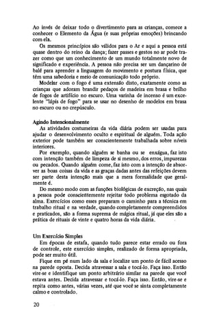 Ao invés de deixar todo o divertimento para as crianças, comece a
conhecer o Elemento da Água (e suas próprias emoções) brincando
com ela.
Os mesmos princípios são válidos para o Ar e aqui a pessoa está
quase dentro do reino da dança; fazer passes e gestos no ar pode tra­
zer como que um conhecimento de um mundo totalmente novo de
significado e experiência. A pessoa não precisa ser um dançarino de
balé para aprender a linguagem do movimento e postura física, que
têm uma sabedoria e meio de comunicação todo próprio.
Modehlr com o fogo é uma extensão disto, exatamente como as
crianças que adoram brandir pedaços de madeira em brasa e brifuo
de fogos de artifício no escuro. Uma varinha de incenso é um exce­
lente "lápis de fogo" para se usar no desenho de modelos em brasa
no escuro ou no crepúsculo.
Agindo Intencionalmente
As atividades costumeiras da vida diária podem ser usadas para
ajudar o desenvolvimento oculto e espiritual de alguém. Toda ação
exterior pode também ser conscientemente trabalhada sobre níveis
interiores.
Por exemplo, quando alguém se banha ou se enxágua, faz isto
com intenção também de limpeza de si mesmo, dos erros, impurezas
ou pecados. Quando alguém come, faz isto com a intenção de absor­
ver as boas coisas da vida e as graças dadas antes das refeições devem
ser parte desta intenção mais que a mera formalidade que geral­
mente é.
Do mesmo modo com as funções biológicas de excreção, nas qmi.is
a pessoa pode conscientemente rejeitar todo problema esgotado da
alma. Exercícios como esses preparam o caminho para a técnica em
trabalho ritual e na verdade, quando completamente compreendidos
e praticados, são a forma suprema de mágica ritual, já que eles são a
prática de rituais de vinte e quatro horas da vida diária.
Um Exercício Simples
Em épocas de estafa, quando tudo parece estar errado ou fora
de controle, este exercício simples, realizado de forma apropriada,
pode ser muito útil.
Fique em pé num lado da sala e localize um ponto de fácil acesso
na parede oposta. Decida atravessar a sala e tocá-lo. Faça isso. Então
vire-se e identifique um ponto arbitrário similar na parede que você
estava antes. Decida atravessar e tocá-lo. Faça isso. Então, vire-se e
repita cmno antes, várias vezes, até que você se sinta completamente
calmo e controlado.
20
 