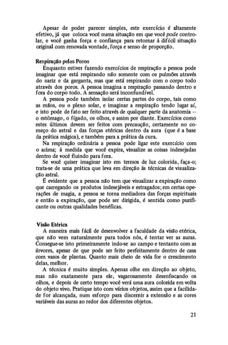 Apesar de poder parecer simples, este exerctcw é altamente
efetivo, já que coloca você numa situação em que você pode contro­
lar, e você ganha força e confiança para retomar â difícil situação
original com renovada vontade, força e senso de proporção.
Respiração pelos Poros
Enquanto estiver fazendo exercícios de respiração a pessoa pode
imaginar que está respirando não somente com os pulmões através
do nariz e da garganta, mas que está respirando com o corpo todo
através dos poros. A pessoa imagina a respiração passando dentro e
fora do corpo todo. A sensação será inconfundível.
A pessoa pode também isolar certas partes do corpo, tais como
as mãos, ou o plexo solar, e imaginar a respiração tendo lugar aí,
e isto pode de fato ser feito através de qualquer parte da anatomia­
o estômago, o fígado, os olhos, e assim por diante. Exercícios como
estes últimos devem ser feitos com precaução, certamente no co­
meço do astral e das forças etéricas dentro da aura (que é a base
da prática mágica), e também para a prática da cura.
Na respiração ordinária a pessoa pode ligar este exercício com
o acima; â medida que você expira, visualize as coisas indesejadas
dentro de você fluindo para fora.
Se você quiser imaginar isto em termos de luz colorida, faça-o;
trata-se de uma prática que leva em direção às técnicas de visualiza­
ção astral.
E evidente que a pessoa não tem que visualizar a expiração como
que carregando os produtos indesejáveis e estragados; em certas ope·
rações de magia, a pessoa se torna mediadora das forças espirituais
e então a expiração, que pode ser dirigida, é sentida como purifi­
cante ou outras qualidades benéficas.
Visão Etérica
A maneira mais fácil de desenvolver a faculdade da visão etérica,
que não vem naturalmente para todos nós, é tentar ver as auras.
Consegue-se isto primeiramente indo-se ao campo e tentanto com as
árvores, apesar de que pode ser feito perfeitamente dentro de casa
com vasos de plantas. Quanto mais cheio de vida for o crescimento
delas, melhor.
A técnica é muito simples. Apenas olhe em direção ao objeto,
mas não exatamente para ele, vagarosamente desenfocando os
olhos, e depois de certo tempo você verá uma aura colorida em volta
do objeto vivo. Pratique isto com vários objetos, assim que a facilida­
de for alcançada, num esforço para discernir a extensão e as cores
variáveis das auras ao redor dos diferentes objetos.
21
 