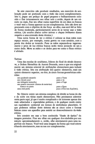 Se este exercício não produzir resultados, um exercício de ace­
leração pode ser praticado com a visão das cores complementares.
Isto é, pegue um pedaço de papel pequeno e brilhantemente colo­
rido e fixe intensamente seu olhar nele e então, depois de um mi­
nuto ou mais, fixe seu olhar numa superfície de cor clara ou branca
e você verá a forma aparecer na cor complementar. Isto não deve ser
procurado com o objetivo de dar força ao olho, mas será útil se feito
de forma moderada, particularmente antes de se tentar usar a visão
etérica. (As sessões abaixo sobre tattvas e chapas brilhantes dizem
respeito a uma extensã'o desta técnica.)
Uma outra forma de ver o etérico é colocar as duas mã'os num
espaço escuro, por exemplo, numa gaveta ou num armário, com a
ponta dos dedos se tocando. Puxe as mãos separando-as vagarosa­
mente e jatos de luz etérica branca serão vistos jorrando de um a
outro dedo. Mova as mãos e os dedos para ver como o fluxo etérico
é afetado.
Tattvas
Uma das escolas de ocultismo, líderes do final do século dezeno­
ve, a Ordem Hermética da Aurora Dourada, usou o que era original­
mente um sistema oriental de atribuições elementares para induzir
à visão etérica. Isto era atribuição dos quatro elementos, mais um
quinto elemento superior, ou éter, às cinco formas geométricas colo­
ridas:
um quadrado amarelo
um círculo azul
um triângulo vermelho
um quarto crescente (forma de meia-lua)
branco ou prata
uma oval preta
para a Terra
para o Ar
para o Fogo
para a Água
para o :fter (ou Espírito).
No Oriente existe um sistema complexo de dividir as horas do dia
e da noite em várias marés elementares. Não precisamos adentrar
nesta parte aqui, já que é muito complicado e de interesse apenas dos
mais adiantados e especialistas práticos, e de qualquer modo existe
um equivalente ocidental em termos de simbolismo planetário. O
que podemos utilizar deste sistema são as cinco cores e formas
básicas como um aparelho para assistir ao desenvolvimento da visão
etérica.
Isto consiste em usar a bem conhecida "ilusã'o de óptica" da
imagem posterior. Fixe seu olhar em qualquer dos símbolos por um
minuto aproximadamente e, então, olhe atentamente para uma su­
perfície em branco. Você verá uma imagem da forma que você esteve
olhando atentamente, mas na sua cor complementar.
22
 