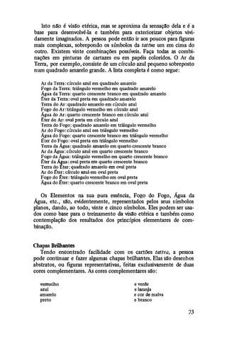 Isto não é visão etérica, mas se aproxima da sensação dela e é a
base para desenvolvê-la e também para exteriorizar objetos vivi­
damente imaginados. A pessoa pode então ir aos poucos para figuras
mais complexas, sobrepondo os símbolos da tattva um em cima do
outro. Existem vinte combinações possíveis. Faça todas as combi­
nações em pinturas de cartazes ou em papéis coloridos. O Ar da
Terra, por exemplo, consiste de um círculo azul pequeno sobreposto
num quadrado amarelo grande. A lista completa é como segue:
AJ da Terra: círculo azul em quadrado amarelo
Fogo da Terra: triângulo vermelho em quadrado amarelo
Água da Terra: quarto crescente branco em quadrado amarelo
:eter da Terra: oval preta em quadrado amarelo
Terra do AJ: quadrado amarelo em círculo azul
Fogo do Ar: triângulo vermelho em círculo azul
Água do AJ: quarto crescente branco em círculo azul
:eter do AJ: oval preta em círculo azul
Terra do Fogo: quadrado amarelo em triângulo vermelho
AJ do Fogo: círculo azul em triângulo vermelho
Água do Fogo: quarto crescente branco em triângulo vermelho
:eter do Fogo: oval preta em triângulo vermelho
Terra da Água: quadrado amarelo em quarto crescente branco
AJ da Água: círculo azul em quarto crescente branco
Fogo da Água: triângulo vermelho em quarto crescente branco
:eter da ÁJtua: oval preta em quarto crescente branco
Terra do :éter: quadrado amarelo em oval preta
AJ do :�!ter: círculo azul em oval preta
Fogo do :�!ter: triângulo vermelho em oval preta
Água do :�!ter: quarto crescente branco em oval preta
Os Elementos na sua pura essência, Fogo do Fogo, Água da
Água, etc., são, evidentemente, representados pelos seus símbolos
planos, dando, ao todo, vinte e cinco símbolos. Eles podem ser usa­
dos como base para o treinamento da visão etérica e também como
contemplação dos resultados dos princípios elementares de com­
binação.
Chapas Brilhantes
Tendo encontrado facilidade com os cartões tattva, a pessoa
pode continuar e fazer algumas chapas brilhantes. Elas são desenhos
abstratos, ou figuras representativas, feitas exclusivamente de duas
cores complementares. As cores complementares são:
vermelho
azul
amarelo
preto
e verde
e laranja
e cor de malva
e branco
?.3
 